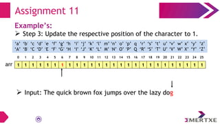 Assignment 11
Example’s:
 Step 3: Update the respective position of the character to 1.
1 1 1 1 1 1 1 1 1 1 1 1 1 1 1 1 1 1 1 1 1 1 1 1 1 1
arr
‘a’
‘A’
‘b’
‘B’
‘c’
‘C’
‘e’
‘E’
‘f’
‘F’
‘g’
‘G’
‘h’
‘H’
‘i’
‘I’
‘d’
‘D’
‘q’
‘Q’
‘p’
‘P’
‘o’
‘O’
‘n’
‘N’
‘m’
‘M’
‘l’
‘L’
‘k’
‘K’
‘j’
‘J’
‘x’
‘X’
‘w’
‘W’
‘v’
‘V’
‘u’
‘U’
‘t’
‘T’
‘s’
‘S’
‘r’
‘R’
‘y’
‘Y’
‘z’
‘Z’
0 1 2 3 4 5 6 7 8 9 10 11 12 13 14 15 16 17 18 19 20 21 22 23 24 25
 Input: The quick brown fox jumps over the lazy dog
 