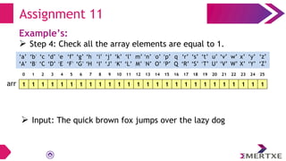 Assignment 11
Example’s:
 Step 4: Check all the array elements are equal to 1.
1 1 1 1 1 1 1 1 1 1 1 1 1 1 1 1 1 1 1 1 1 1 1 1 1 1
arr
‘a’
‘A’
‘b’
‘B’
‘c’
‘C’
‘e’
‘E’
‘f’
‘F’
‘g’
‘G’
‘h’
‘H’
‘i’
‘I’
‘d’
‘D’
‘q’
‘Q’
‘p’
‘P’
‘o’
‘O’
‘n’
‘N’
‘m’
‘M’
‘l’
‘L’
‘k’
‘K’
‘j’
‘J’
‘x’
‘X’
‘w’
‘W’
‘v’
‘V’
‘u’
‘U’
‘t’
‘T’
‘s’
‘S’
‘r’
‘R’
‘y’
‘Y’
‘z’
‘Z’
0 1 2 3 4 5 6 7 8 9 10 11 12 13 14 15 16 17 18 19 20 21 22 23 24 25
 Input: The quick brown fox jumps over the lazy dog
 