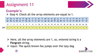 Assignment 11
Example’s:
 Step 4: Check all the array elements are equal to 1.
1 1 1 1 1 1 1 1 1 1 1 1 1 1 1 1 1 1 1 1 1 1 1 1 1 1
arr
‘a’
‘A’
‘b’
‘B’
‘c’
‘C’
‘e’
‘E’
‘f’
‘F’
‘g’
‘G’
‘h’
‘H’
‘i’
‘I’
‘d’
‘D’
‘q’
‘Q’
‘p’
‘P’
‘o’
‘O’
‘n’
‘N’
‘m’
‘M’
‘l’
‘L’
‘k’
‘K’
‘j’
‘J’
‘x’
‘X’
‘w’
‘W’
‘v’
‘V’
‘u’
‘U’
‘t’
‘T’
‘s’
‘S’
‘r’
‘R’
‘y’
‘Y’
‘z’
‘Z’
0 1 2 3 4 5 6 7 8 9 10 11 12 13 14 15 16 17 18 19 20 21 22 23 24 25
 Here, all the array elements are 1, so, entered string is a
Pangram string.
 Input: The quick brown fox jumps over the lazy dog
 