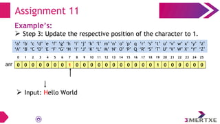 Assignment 11
Example’s:
 Step 3: Update the respective position of the character to 1.
0 0 0 0 0 0 0 1 0 0 0 0 0 0 0 0 0 0 0 1 0 0 0 0 0 0
arr
‘a’
‘A’
‘b’
‘B’
‘c’
‘C’
‘e’
‘E’
‘f’
‘F’
‘g’
‘G’
‘h’
‘H’
‘i’
‘I’
‘d’
‘D’
‘q’
‘Q’
‘p’
‘P’
‘o’
‘O’
‘n’
‘N’
‘m’
‘M’
‘l’
‘L’
‘k’
‘K’
‘j’
‘J’
‘x’
‘X’
‘w’
‘W’
‘v’
‘V’
‘u’
‘U’
‘t’
‘T’
‘s’
‘S’
‘r’
‘R’
‘y’
‘Y’
‘z’
‘Z’
0 1 2 3 4 5 6 7 8 9 10 11 12 13 14 15 16 17 18 19 20 21 22 23 24 25
 Input: Hello World
 