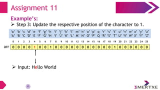 Assignment 11
Example’s:
 Step 3: Update the respective position of the character to 1.
0 0 0 0 1 0 0 1 0 0 0 0 0 0 0 0 0 0 0 1 0 0 0 0 0 0
arr
‘a’
‘A’
‘b’
‘B’
‘c’
‘C’
‘e’
‘E’
‘f’
‘F’
‘g’
‘G’
‘h’
‘H’
‘i’
‘I’
‘d’
‘D’
‘q’
‘Q’
‘p’
‘P’
‘o’
‘O’
‘n’
‘N’
‘m’
‘M’
‘l’
‘L’
‘k’
‘K’
‘j’
‘J’
‘x’
‘X’
‘w’
‘W’
‘v’
‘V’
‘u’
‘U’
‘t’
‘T’
‘s’
‘S’
‘r’
‘R’
‘y’
‘Y’
‘z’
‘Z’
0 1 2 3 4 5 6 7 8 9 10 11 12 13 14 15 16 17 18 19 20 21 22 23 24 25
 Input: Hello World
 