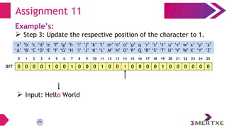 Assignment 11
Example’s:
 Step 3: Update the respective position of the character to 1.
0 0 0 0 1 0 0 1 0 0 0 1 0 0 1 0 0 0 0 1 0 0 0 0 0 0
arr
‘a’
‘A’
‘b’
‘B’
‘c’
‘C’
‘e’
‘E’
‘f’
‘F’
‘g’
‘G’
‘h’
‘H’
‘i’
‘I’
‘d’
‘D’
‘q’
‘Q’
‘p’
‘P’
‘o’
‘O’
‘n’
‘N’
‘m’
‘M’
‘l’
‘L’
‘k’
‘K’
‘j’
‘J’
‘x’
‘X’
‘w’
‘W’
‘v’
‘V’
‘u’
‘U’
‘t’
‘T’
‘s’
‘S’
‘r’
‘R’
‘y’
‘Y’
‘z’
‘Z’
0 1 2 3 4 5 6 7 8 9 10 11 12 13 14 15 16 17 18 19 20 21 22 23 24 25
 Input: Hello World
 