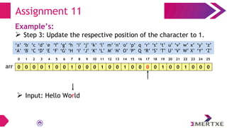 Assignment 11
Example’s:
 Step 3: Update the respective position of the character to 1.
0 0 0 0 1 0 0 1 0 0 0 1 0 0 1 0 0 0 0 1 0 0 1 0 0 0
arr
‘a’
‘A’
‘b’
‘B’
‘c’
‘C’
‘e’
‘E’
‘f’
‘F’
‘g’
‘G’
‘h’
‘H’
‘i’
‘I’
‘d’
‘D’
‘q’
‘Q’
‘p’
‘P’
‘o’
‘O’
‘n’
‘N’
‘m’
‘M’
‘l’
‘L’
‘k’
‘K’
‘j’
‘J’
‘x’
‘X’
‘w’
‘W’
‘v’
‘V’
‘u’
‘U’
‘t’
‘T’
‘s’
‘S’
‘r’
‘R’
‘y’
‘Y’
‘z’
‘Z’
0 1 2 3 4 5 6 7 8 9 10 11 12 13 14 15 16 17 18 19 20 21 22 23 24 25
 Input: Hello World
 