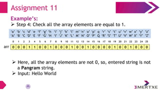 Assignment 11
Example’s:
 Step 4: Check all the array elements are equal to 1.
0 0 0 1 1 0 0 1 0 0 0 1 0 0 1 0 0 0 0 1 0 0 1 0 0 0
arr
‘a’
‘A’
‘b’
‘B’
‘c’
‘C’
‘e’
‘E’
‘f’
‘F’
‘g’
‘G’
‘h’
‘H’
‘i’
‘I’
‘d’
‘D’
‘q’
‘Q’
‘p’
‘P’
‘o’
‘O’
‘n’
‘N’
‘m’
‘M’
‘l’
‘L’
‘k’
‘K’
‘j’
‘J’
‘x’
‘X’
‘w’
‘W’
‘v’
‘V’
‘u’
‘U’
‘t’
‘T’
‘s’
‘S’
‘r’
‘R’
‘y’
‘Y’
‘z’
‘Z’
0 1 2 3 4 5 6 7 8 9 10 11 12 13 14 15 16 17 18 19 20 21 22 23 24 25
 Here, all the array elements are not 0, so, entered string is not
a Pangram string.
 Input: Hello World
 