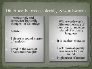 1. Interestingly and
somewhat ironically
thought of Coleridge
2. Artiste
3. Epicure in sound master
of melody
4. Lived in the word of
finally and thoughts
1. While wordsworth
differ on the issue of
how poetic language
related of ordinary
language
2. It is teacher moralist
3. Lock musical quality
have no ear for fine
sound
4. High priest of nature
 
