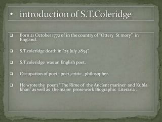  Born 21 October 1772 of in the country of “Ottery St mory” in
England.
 S.T.coleridge death in “25 July ,1834”.
 S.T.coleridge was an English poet.
 Occupation of poet : poet ,critic , philosopher.
 He wrote the poem “The Rime of the Ancient mariner and Kubla
khan” as well as the major prose work Biographic Literaria .
 