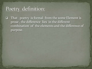  That poetry is formal from the some Element is
prose , the difference lies in the different
combination of the elements and the difference of
purpose.
 