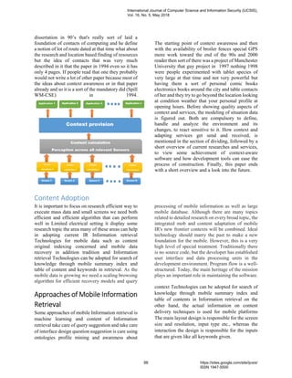 dissertation in 90’s that's really sort of laid a
foundation of contacts of computing and he define
a notion of lot of route dated at that time what about
the research and location based finding of resources
but the idea of contacts that was very much
described in it that the paper in 1994 even so it has
only 4 pages. If people read that one they probably
would not write a lot of other paper because most of
the ideas about context awareness or in that paper
already and so it is a sort of the mandatory did (Spill
WM-CSE) in 1994.
The starting point of context awareness and then
with the availability of broiler fences special GPS
more work toward the end of the 90s and 2000
reader then sort of there was a project of Manchester
University that guy project in 1997 nothing 1998
were people experimented with tablet species of
very large at that time and not very powerful but
having them a sort of personal comic books
electronics books around the city and table contacts
of her and they try to go beyond the location looking
at condition weather that your personal profile at
opening hours. Before showing quality aspects of
context and services, the modeling of situation data
is figured out. Both are compulsory to define,
handle and analyze the environment and its
changes, to react sensitive to it. How context and
adapting services get send and received, is
mentioned in the section of dividing, followed by a
short overview of current researches and services,
to view some achievement of context-aware
software and how development tools can ease the
process of construction. Finally, this paper ends
with a short overview and a look into the future.
Content Adoption
It is important to focus on research efficient way to
execute mass data and small screens we need both
efficient and efficient algorithm that can perform
well in Limited electrical setting it display some
research topic the area many of these areas can help
in adopting current IR Information retrieval
Technologies for mobile data such as content
original indexing concerned and mobile data
recovery in addition tradition and Information
retrieval Technologies can be adopted for search of
knowledge through mobile summary index and
table of content and keywords in retrieval. As the
mobile data is growing we need a scaling browsing
algorithm for efficient recovery models and query
processing of mobile information as well as large
mobile database. Although there are many topics
related to detailed research on every broad topic, the
integrated mob and content adaptation of mobile
IR's new frontier contexts will be combined. Ideal
technology should marry the past to make a new
foundation for the mobile. However, this is a very
high level of special treatment. Traditionally there
is no source code, but the developer has established
user interface and data processing units in the
development environment. Program flow is a well-
structured. Today, the main heritage of the mission
plays an important role in maintaining the software.
Approaches of Mobile Information
Retrieval
Some approaches of mobile Information retrieval is
machine learning and content of Information
retrieval take care of query suggestion and take care
of interface design question suggestion is care using
ontologies profile mining and awareness about
context Technologies can be adopted for search of
knowledge through mobile summary index and
table of contents in Information retrieval on the
other hand, the actual information on content
delivery techniques is used for mobile platforms
The main layout design is responsible for the screen
size and resolution, input type etc., whereas the
interaction the design is responsible for the inputs
that are given like all keywords given.
International Journal of Computer Science and Information Security (IJCSIS),
Vol. 16, No. 5, May 2018
88 https://sites.google.com/site/ijcsis/
ISSN 1947-5500
 