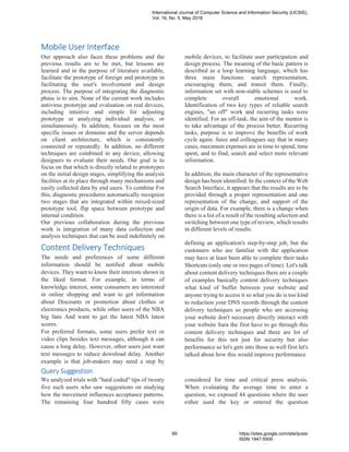 Mobile User Interface
Our approach also faces these problems and the
previous results are to be met, but lessons are
learned and in the purpose of literature available,
facilitate the prototype of foreign and prototype in
facilitating the user's involvement and design
process. The purpose of integrating the diagnostic
phase is to aim. None of the current work includes
antivirus prototype and evaluation on real devices,
including intuitive and simple for adjusting
prototype or analyzing individual analysis, or
simultaneously. In addition, focuses on the most
specific issues or domains and the server depends
on client architecture, which is consistently
connected or repeatedly. In addition, no different
techniques are combined in any device, allowing
designers to evaluate their needs. Our goal is to
focus on that which is directly related to prototypes
on the initial design stages, simplifying the analysis
facilities at its place through many mechanisms and
easily collected data by end users. To combine For
this, diagnostic procedures automatically recognize
two stages that are integrated within mixed-sized
prototype tool, flip space between prototype and
internal condition.
Our previous collaboration during the previous
work is integration of many data collection and
analysis techniques that can be used indefinitely on
mobile devices, to facilitate user participation and
design process. The meaning of the basic pattern is
described as a loop learning language, which has
three main functions: search representation,
encouraging them, and transit them. Finally,
information set with non-stable schemes is used to
complete overall emotional work.
Identification of two key types of reliable search
engines, "an off" work and recurring tasks were
identified. For an off-task, the aim of the mentor is
to take advantage of the process better. Recurring
tasks, purpose is to improve the benefits of work
cycle again. Juice and colleagues say that in many
cases, maximum expenses are in time to spend, time
spent, and to find, search and select more relevant
information.
In addition, the main character of the representative
design has been identified. In the context of the Web
Search Interface, it appears that the results are to be
provided through a proper representation and one
representation of the change, and support of the
origin of data. For example, there is a change when
there is a list of a result of the resulting selection and
switching between one type of review, which results
in different levels of results.
Content Delivery Techniques
The needs and preferences of some different
information should be notified about mobile
devices. They want to know their interests shown in
the liked format. For example, in terms of
knowledge interest, some consumers are interested
in online shopping and want to get information
about Discounts or promotion about clothes or
electronics products, while other users of the NBA
big fans And want to get the latest NBA latest
scores.
For preferred formats, some users prefer text or
video clips besides text messages, although it can
cause a long delay. However, other users just want
text messages to reduce download delay. Another
example is that job-makers may need a step by
defining an application's step-by-step job, but the
customers who are familiar with the application
may have at least been able to complete their tasks
Shortcuts (only one or two pages of time). Let's talk
about content delivery techniques there are a couple
of examples basically content delivery techniques
what kind of buffer between your website and
anyone trying to access it so what you do is too kind
to reduction your DNS records through the content
delivery techniques so people who are accessing
your website don't necessary directly interact with
your website Sara the first have to go through this
content delivery techniques and there are lot of
benefits for this not just for security but also
performance so let's gets into those as well first let's
talked about how this would improve performance
Query Suggestion
We analyzed trials with "hard coded" tips of twenty
five such users who saw suggestions on studying
how the movement influences acceptance patterns.
The remaining four hundred fifty cases were
considered for time and critical press analysis.
When evaluating the average time to enter a
question, we exposed 44 questions where the user
either used the key or entered the question
International Journal of Computer Science and Information Security (IJCSIS),
Vol. 16, No. 5, May 2018
89 https://sites.google.com/site/ijcsis/
ISSN 1947-5500
 