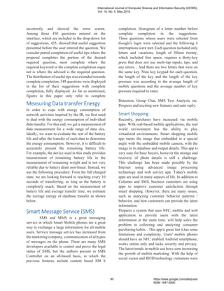 incorrectly and showed the error screen.
Among those 450 questions entered on the
interface, which are included in the drop-down list
of suggestions, 435, showed that useful suggestion
presented before the user entered the question. We
consider partial completion of useful tips where the
proposal completes the portion of the desired
required question, most complete where the
required keyword or the complete completion super
net is where the advised is the required question.
The distribution of useful tips was extended towards
complete completion; 348 questions were displayed
in the list of their suggestions with complete
completion, fully displayed. As far as mentioned,
figures in this paper only refer to complete
completion. Histogram of a letter number before
complete completion in the suggestions.
Three questions whose users were selected from
Google's login were selected and the following 4
interruptions were met. Each question included only
letters and vacations, length of fifteen twenty,
which included free space, requires a thirty-key
press that does not use multi-tap inputs, tips, and
any errors. , And there are two letters that were on
the same key. Nine key keypad for each question,
the length of the key and the length of the key
pressure was according to the average length of
mobile questions and the average number of key
pressure required to enter.
Measuring Data transfer Energy
In order to cope with energy consumption of
network activities inspired by the IR, we first need
to deal with the energy consumption of individual
data transfer. For this end, we get a measurement of
data measurement for a wide range of data size.
Ideally, we want to evaluate the rest of the battery
life and after the transfer of each data to determine
the energy consumption. However, it is difficult to
accurately present the remaining battery life.
For example, the device used in this study provides
measurement of remaining battery life in the
measurement of remaining weight and is not very
reliable due to battery drain non-linear. Instead, we
use the following procedure: From the full charged
state, we are looking forward to reaching every 10
seconds of transferring, as long as the battery is
completely snack. Based on the measurement of
battery life and average transfer time, we estimate
the average energy of database transfer as shown
below.
Smart Message Service (SMS)
SMS and MMS is a great messaging
service in which Smart Mobile phones are a great
way to exchange a large information for all mobile
users. Service message service has increased from
the marketing company, communication of all types
of messages on the phone. There are many SMS
developers available to control and prove the legal
status of SMS, but the authors present in SMS
Controller on an all-based basis, in which the
previous features include content based SM S
Detection, Group Chat, SMS Text Analysis, etc.
Progress and exciting new features and auto reply.
Smart Shopping
Recently, purchases have increased via mobile
apps. With real-based mobile applications, the real
world environment has the ability to play
virtualized environments. Smart shopping mobile
app meets the image that embedded in a special
angle with the embedded mobile camera, with the
image in its database and output details. This app is
very easy for busy buyers, however the storage and
recovery of photo details is still a challenge.
This challenge has been made possible by the
Internet using advanced image processing
technology and web service app. Today's mobile
apps are used in many aspects of life. In addition to
Columns and SMS, business customers are using
apps to improve customer satisfaction through
smart shopping. However, there are many issues,
such as analyzing customer behavior patterns /
behavior, and how customers can provide the latest
information.
Prepares a system that uses NFC, mobile and web
application to provide users with the latest
information at the same time. will help solve the
problem in collecting and analyzing consumer
purchasing habits. . This app is great, but it has some
limitations and complexity. Users' mobile phones
should have an NFC enabled Android smartphone,
works online only and lacks security and privacy.
The latest trends in mobile use have seen increasing
the growth of mobile marketing. With the help of
social vector and RFID technology customers were
International Journal of Computer Science and Information Security (IJCSIS),
Vol. 16, No. 5, May 2018
90 https://sites.google.com/site/ijcsis/
ISSN 1947-5500
 