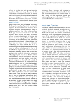 offered to provide them with a smart shopping
experience. There are many challenges in this
development to identify how customers are and how
they can be custom marketing messages. Generate
and shipped to customers.
Meanwhile, there are three perspectives to combat
these challenges. The basic features of social vector,
governance based approach and comparative
approach. Some limitations that are included in this
app, besides a smartphone, the customer needs to
take a smart card, the smartphone and the app
registering the app need to download. Also can be
saved on the individual server's server.
Opportunities
Better results can be achieved if a user is measured
by the quality of quality of quality, its device, which
supports the measurement and analysis of the
accurate, organized, and mobile-quality quality of
education analysis. Real video and demand and
VoIP apps were measured with more than 80%
accuracy, which is close to or above the domain
offered by experts. Especially in the medical field
the use of natural language for the mobile app is
increasing. We are talking about some of the more
common jobs rules that you will see listen and what
they Intel so when it come to information
Technology you know certainly this a lot of
different rules write their software programmer and
write the software write the code for what we do
their hardware engineer who are specialization in
memory or monitor or hard disc type and then there
engineers that works in networking technology
which typically fall into one of about 4 different
categories make sure you understand it these jobs
descriptions are very fluid in other words what a
person doing one of these jobs will actually do
depends on the business of the company the work
for example if you work for a really small company
you know let's say you work for a company of 100
people of less and you are the charge of the network.
Similarly, the prototype platform console of mobile
applications is an open source prototype platform
for mobile applications compatible with mobile
applications. These devices and applications can
also be used in emergencies and personal family
situations, where the device can be worn by drivers
and shows the sensor. Mobile purchase is due to the
development of many types of apps. Some social
vectors and RFID technologies are used, while
others are designed to collect consumer purchases
such as users, Wi-Fi, NFC and web services and
share information.
Integrated Features
Smartphone technology has been improved the use
of mobile phones in this world has been rejected.
Integrated features can be smartly used in case of
WIFI, GPS navigation, HD cameras, touch screen
and Internet access information and personal safety
issues. He has proposed a mobile app that will make
a decision based on driver's heart rate, driver's
location and mobile phone sensor Integrated
features of information refrigeration that we are
trying to present, where the problem was resolved
shortly to resolve the issue, which is facing the
heart's problems and defines some of its axis The
way to do There are some essential features that you
need to fulfill each of your experiences and this is
the process we can’t hear. With more than Vector
and RFID, NFC, GPP and higher resolution
cameras and web applications., a more realistic app
can be designed for mobile shopping.Shopping
outlets can put their best prices in the database and
apps can scare their prices and compare between
other shops and make a report for customer
according to context. Integrated experience want to
brief indicate there is that Shad experience you're
having now let's say in the color is similarity and
other you who is experienced the same thing
without the colors and another one Without seeing
it other than places and sounds, anyone else has a
great experience on just one left and on a small part
of the neutral experience that you value as well. In
addition, with Lou Gates, mobile app developers
and providers can easily log into events from iOS,
Android and HTML5 apps, and can quickly show
this information to backup application requests.
Meet events, operating systems and events in
infrastructure.
International Journal of Computer Science and Information Security (IJCSIS),
Vol. 16, No. 5, May 2018
91 https://sites.google.com/site/ijcsis/
ISSN 1947-5500
 