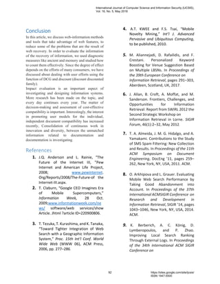 Conclusion
In this article, we discuss web-information methods
and tools that take advantage of web features, to
reduce some of the problems that are the result of
web recovery. In order to evaluate the information
of the recovery of information, we used diagnostic
measures like ancient and memory and studied how
to count them effectively. Since the degree of effect
depends on the efforts of many consumers, we have
discussed about dealing with user efforts using the
function of DCG and discount (discount discounted
family).
Impact evaluation is an important aspect of
investigating and designing information systems.
More research has been made on the topic, and
every day continues every year. The matter of
decision-making and assessment of cost-effective
compatibility is important. Interestingly, the interest
in promoting user models for the individual,
independent document compatibility has increased
recently, Consolidation of continuous work in
innovation and diversity, between the unmatched
information related to documentation and
documentation is investigating.
References
1. J.Q. Anderson and L. Rainie, “The
Future of the Internet III, ”Pew
Internet and American Life Project,
2008; www.pewinternet.
Org/Reports/2008/The-Future-of the
Internet-III.aspx.
2. T. Claburn, “Google CEO Imagines Era
of Mobile Supercomputers,”
Information Week, 28 Oct.
2009;www.informationweek.com/ne
ws/ software/web services/show
Article. Jhtml ?article ID=220900806.
3. T. Tezuka, T. Kurashima, and K. Tanaka,
“Toward Tighter Integration of Web
Search with a Geographic Information
System,” Proc. 15th Int’l Conf. World
Wide Web (WWW 06), ACM Press,
2006, pp. 277–286.
4. A.T. KWEE and F.S. Tsai, “Mobile
Novelty Mining,” Int’l J. Advanced
Pervasive and Ubiquitous Computing,
to be published, 2010.
5. M. Aliannejadi, D. Rafailidis, and F.
Crestani. Personalized Keyword
Boosting for Venue Suggestion Based
on Multiple LBSNs. In Proceedings of
the 39th European Conference on
Information Retrieval, pages 291–303,
Aberdeen, Scotland, UK, 2017.
6. J. Allan, B. Croft, A. Moffat, and M.
Sanderson. Frontiers, Challenges, and
Opportunities for Information
Retrieval: Report from SWIRL 2012 the
Second Strategic Workshop on
Information Retrieval in Lorne. SIGIR
Forum, 46(1):2–32, May 2012.
7. T. A. Almeida, J. M. G. Hidalgo, and A.
Yamakami. Contributions to the Study
of SMS Spam Filtering: New Collection
and Results. In Proceedings of the 11th
ACM Symposium on Document
Engineering, DocEng ’11, pages 259–
262, New York, NY, USA, 2011. ACM.
8. O. Arkhipova and L. Grauer. Evaluating
Mobile Web Search Performance by
Taking Good Abandonment into
Account. In Proceedings of the 37th
International ACMSIGIR Conference on
Research and Development in
Information Retrieval, SIGIR ’14, pages
1043–1046, New York, NY, USA, 2014.
ACM.
9. K. Berberich, A. C. König, D.
Lymberopoulos, and P. Zhao.
Improving Local Search Ranking
Through External Logs. In Proceedings
of the 34th International ACM SIGIR
Conference on
International Journal of Computer Science and Information Security (IJCSIS),
Vol. 16, No. 5, May 2018
92 https://sites.google.com/site/ijcsis/
ISSN 1947-5500
 