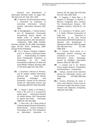 Research and Development in
Information Retrieval, SIGIR ’11, pages 785–
794, New York, NY, USA, 2011. ACM.
10. P. Borlund. The IIR evaluation model:
a framework for evaluation of
interactive information retrieval
systems. Information Research, 8(3),
2003.
11. O. Bouidghaghen, L. Tamine-Lechani,
and M. Boughanem. Dynamically
Personalizing Search Results for
Mobile Users. In Flexible Query
Answering Systems: 8th International
Conference, FQAS 2009, Roskilde,
Denmark, October 26–28, 2009. Proceedings,
pages 99–110, Berlin, Heidelberg, 2009.
Springer Berlin Heidelberg.
12. B. A. T. Brown, F. Bentley, S. Bakhshi,
and D. A. Shamma. Ephemeral Photo
work Understanding the Mobile
Social Photography Ecosystem. In
Proceedings of the Tenth
International Conference on Web and
Social Media, Cologne, Germany, May
17–20, 2016, pages 551–554, 2016.
13. C. Carpineto, S. Mizzaro, G. Romano,
and M. Snidero. Mobile Information
Retrieval with Search Results
Clustering: Prototypes and
Evaluations. Journal of the American
Society for Information Science and
Technology, 60(5):877–895, May 2009.
14. E. Chang, F. Seide, H. M. Meng, Z.
Chen, Y. Shi, and Y.-C. Li. A system for
spoken query information retrieval
on mobile devices. IEEE Transactions
on Speech and Audio Processing,
10(8):531–541, Nov 2002.
15. L. Chen and L. Qi. A Diary Study of
Understanding Contextual Information
Needs During Leisure Traveling. In
Proceedings of the Third Symposium
on Information Interaction in
Context, IIiX ’10, pages 265–270, New
York, NY, USA, 2010. ACM.
16. P. Coppola, V. Della Mea, L. Di
Gaspero, D. Menegon, D. Mischis, S.
Mizzaro, I. Scagnetto, and L. Vassena.
The Context-Aware Browser. IEEE
Intelligent Systems, 25(1):38–47, Jan
2010.
17. G. V. Cormack, C. R. Palmer, and C.
L. A. Clarke. Efficient Construction of
Large Test Collections. In
Proceedings of the 21st Annual
International ACM SIGIR Conference on
Research and Development in
Information Retrieval, SIGIR ’98, pages
282–289, New York, NY, USA,
1998. ACM.
18. F. Crestani Vocal Access to a
Newspaper Archive: Assessing the
Limitations of Current Voice
Information Access Technology.
Journal of Intelligent Information
Systems, 20(2):161 180, 2003.
19. F. Crestani and H. Du. Written
Versus Spoken Queries: A Qualitative
and Quantitative Comparative
20. Analysis. Journal of the American
Society for Information Science and
Technology, 57(7):881–890, May
2006.
21.F. Crestani, M.Dunlop, M. Jones, S.
Jones, and S.Mizzaro. Theme issue on
interactive mobile information access.
Personal and Ubiquitous Computing,
10(4):193–194, 2006.
International Journal of Computer Science and Information Security (IJCSIS),
Vol. 16, No. 5, May 2018
93 https://sites.google.com/site/ijcsis/
ISSN 1947-5500
 