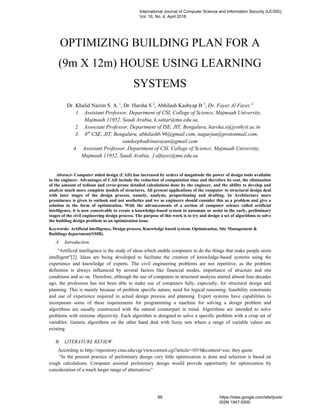 OPTIMIZING BUILDING PLAN FOR A
(9m X 12m) HOUSE USING LEARNING
SYSTEMS
Dr. Khalid Nazim S. A. 1
, Dr. Harsha S 2
, Abhilash Kashyap B 3
, Dr. Fayez Al Fayez 4
1. Assistant Professor, Department of CSI, College of Science, Majmaah University,
Majmaah 11952, Saudi Arabia, k.sattar@mu.edu.sa,
2. Associate Professor, Department of ISE, JIT, Bengaluru, harsha.s@jyothyit.ac.in
3. 6th
CSE, JIT, Bengaluru, abhilashb.96@gmail.com, nagarjun@protonmail.com,
sandeepbadrinarayan@gmail.com
4. Assistant Professor, Department of CSI, College of Science, Majmaah University,
Majmaah 11952, Saudi Arabia, f.alfayez@mu.edu.sa
Abstract- Computer aided design (CAD) has increased by orders of magnitude the power of design tools available
to the engineer. Advantages of CAD include the reduction of computation time and therefore its cost, the elimination
of the amount of tedious and error-prone detailed calculations done by the engineer, and the ability to develop and
analyze much more complete models of structures. All present applications of the computer to structural design deal
with later stages of the design process, namely, analysis, proportioning and drafting. In Architecture more
prominence is given to outlook and not aesthetics and we as engineers should consider this as a problem and give a
solution in the form of optimization. With the advancements of a section of computer science called artificial
intelligence, it is now conceivable to create a knowledge-based system to automate or assist in the early, preliminary
stages of the civil engineering design process. The purpose of this work is to try and design a set of algorithms to solve
the building design problem as an optimization issue.
Keywords: Artificial intelligence, Design process, Knowledge based system, Optimization, Site Management &
Buildings department(SMB).
A. Introduction
"Artificial intelligence is the study of ideas which enable computers to do the things that make people seem
intelligent"[2]. Ideas are being developed to facilitate the creation of knowledge-based systems using the
experience and knowledge of experts. The civil engineering problems are not repetitive, as the problem
definition is always influenced by several factors like financial modes, importance of structure and site
conditions and so on. Therefore, although the use of computers in structural analysis started almost four decades
ago, the profession has not been able to make use of computers fully, especially, for structural design and
planning. This is mainly because of problem specific nature, need for logical reasoning, feasibility constraints
and use of experience required in actual design process and planning. Expert systems have capabilities to
incorporate some of these requirements for programming a machine for solving a design problem and
algorithms are usually constructed with the natural counterpart in mind. Algorithms are intended to solve
problems with extreme objectivity. Each algorithm is designed to solve a specific problem with a crisp set of
variables. Genetic algorithms on the other hand deal with fuzzy sets where a range of variable values are
existing.
B. LITERATURE REVIEW
According to http://repository.cmu.edu/cgi/viewcontent.cgi?article=1019&context=cee, they quote
“In the present practice of preliminary design very little optimization is done and selection is based on
rough calculations. Computer assisted preliminary design would provide opportunity for optimization by
consideration of a much larger range of alternatives”
International Journal of Computer Science and Information Security (IJCSIS),
Vol. 16, No. 4, April 2018
89 https://sites.google.com/site/ijcsis/
ISSN 1947-5500
 