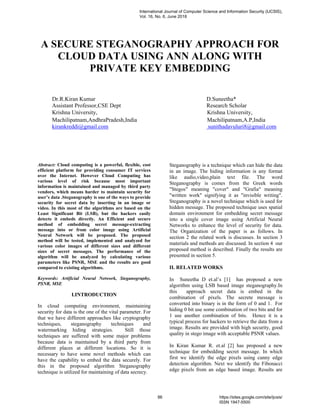 A SECURE STEGANOGRAPHY APPROACH FOR
CLOUD DATA USING ANN ALONG WITH
PRIVATE KEY EMBEDDING
Dr.R.Kiran Kumar D.Suneetha*
Assistant Professor,CSE Dept Research Scholar
Krishna University, Krishna University,
Machilipatnam,AndhraPradesh,India Machilipatnam,A.P,India
kirankreddi@gmail.com sunithadavuluri8@gmail.com
Abstract: Cloud computing is a powerful, flexible, cost
efficient platform for providing consumer IT services
over the Internet. However Cloud Computing has
various level of risk because most important
information is maintained and managed by third party
vendors, which means harder to maintain security for
user’s data .Steganography is one of the ways to provide
security for secret data by inserting in an image or
video. In this most of the algorithms are based on the
Least Significant Bit (LSB), but the hackers easily
detects it embeds directly. An Efficient and secure
method of embedding secret message-extracting
message into or from color image using Artificial
Neural Network will be proposed. The proposed
method will be tested, implemented and analyzed for
various color images of different sizes and different
sizes of secret messages. The performance of the
algorithm will be analyzed by calculating various
parameters like PSNR, MSE and the results are good
compared to existing algorithms.
Keywords: Artificial Neural Network, Steganography,
PSNR, MSE
I.INTRODUCTION
In cloud computing environment, maintaining
security for data is the one of the vital parameter. For
that we have different approaches like cryptography
techniques, steganography techniques and
watermarking hiding strategies. Still those
techniques are suffered with some major problems
because data is maintained by a third party from
different places at different locations. So it is
necessary to have some novel methods which can
have the capability to embed the data securely. For
this in the proposed algorithm Steganography
technique is utilized for maintaining of data secrecy.
Steganography is a technique which can hide the data
in an image. The hiding information is any format
like audio,video,plain text file. The word
Steganography is comes from the Greek words
"Stegos" meaning "cover" and "Grafia" meaning
"written work" signifying it as "invisible writing".
Steganography is a novel technique which is used for
hidden message. The proposed technique uses spatial
domain environment for embedding secret message
into a single cover image using Artificial Neural
Networks to enhance the level of security for data.
The Organization of the paper is as follows. In
section 2 the related work is discusses. In section 3
materials and methods are discussed. In section 4 our
proposed method is described. Finally the results are
presented in section 5.
II. RELATED WORKS
In Suneetha D et.al’s [1] has proposed a new
algorithm using LSB based image steganography.In
this approach secret data is embed in the
combination of pixels. The secrete message is
converted into binary is in the form of 0 and 1. For
hiding 0 bit use some combination of two bits and for
1 use another combination of bits. Hence it is a
typical process for hackers to retrieve the data from a
image. Results are provided with high security, good
quality in stego image with acceptable PSNR values.
In Kiran Kumar R. et.al [2] has proposed a new
technique for embedding secret message. In which
first we identify the edge pixels using canny edge
detection algorithm. Next we identify the Fibonacci
edge pixels from an edge based image. Results are
International Journal of Computer Science and Information Security (IJCSIS),
Vol. 16, No. 6, June 2018
86 https://sites.google.com/site/ijcsis/
ISSN 1947-5500
 