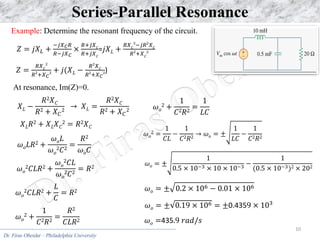 Dr. Firas Obeidat – Philadelphia University
10
Series-Parallel Resonance
𝑋𝐿𝑅2 + 𝑋𝐿𝑋𝐶
2 = 𝑅2𝑋𝐶
𝜔𝑜𝐿𝑅2 +
𝜔𝑜𝐿
𝜔𝑜
2𝐶2
=
𝑅2
𝜔𝑜𝐶
𝜔𝑜
2𝐶𝐿𝑅2 +
𝜔𝑜
2𝐶𝐿
𝜔𝑜
2𝐶2
= 𝑅2
𝜔𝑜
2𝐶𝐿𝑅2 +
𝐿
𝐶
= 𝑅2
𝜔𝑜
2 +
1
𝐶2𝑅2
=
𝑅2
𝐶𝐿𝑅2
𝜔𝑜
2 +
1
𝐶2𝑅2
=
1
𝐿𝐶
𝜔𝑜
2 =
1
𝐶𝐿
−
1
𝐶2𝑅2
→ 𝜔𝑜 = ±
1
𝐿𝐶
−
1
𝐶2𝑅2
𝜔𝑜 = ±
1
0.5 × 10−3 × 10 × 10−3
−
1
(0.5 × 10−3)2 × 202
𝜔𝑜 = ± 0.2 × 106 − 0.01 × 106
𝜔𝑜 = ± 0.19 × 106 = ±0.4359 × 103
𝜔𝑜 =435.9 𝑟𝑎𝑑/𝑠
Example: Determine the resonant frequency of the circuit.
𝑍 = 𝑗𝑋𝐿 +
−𝑗𝑋𝐶𝑅
𝑅−𝑗𝑋𝐶
×
𝑅+𝑗𝑋𝐶
𝑅+𝑗𝑋𝐶
=𝑗𝑋𝐿 +
𝑅𝑋𝐶
2
−𝑗𝑅2
𝑋𝐶
𝑅2
+𝑋𝐶
2
𝑍 =
𝑅𝑋𝐶
2
𝑅2
+𝑋𝐶
2 + 𝑗(𝑋𝐿 −
𝑅2
𝑋𝐶
𝑅2
+𝑋𝐶
2)
At resonance, Im(Z)=0.
𝑋𝐿 −
𝑅2𝑋𝐶
𝑅2 + 𝑋𝐶
2
→ 𝑋𝐿 =
𝑅2𝑋𝐶
𝑅2 + 𝑋𝐶
2
 