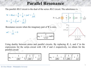 Dr. Firas Obeidat – Philadelphia University
3
Parallel Resonance
The parallel RLC circuit is the dual of the series RLC circuit. The admittance is
Resonance occurs when the imaginary part of Y is zero,
Using duality between series and parallel circuits. By replacing R, L, and C in the
expressions for the series circuit with 1/R, C and L respectively, we obtain for the
parallel circuit
 