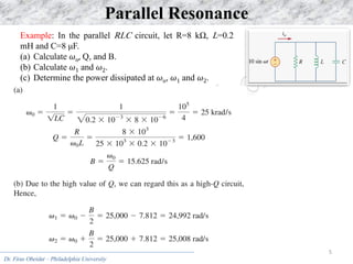 Dr. Firas Obeidat – Philadelphia University
5
Parallel Resonance
Example: In the parallel RLC circuit, let R=8 kΩ, L=0.2
mH and C=8 μF.
(a) Calculate 𝜔o, Q, and B.
(b) Calculate 𝜔1 and 𝜔2.
(c) Determine the power dissipated at 𝜔o, 𝜔1 and 𝜔2.
 