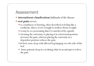 Assessment
 intermittent claudication: hallmark of the disease
 rest pain: severe
   is a numbness or burning, often described as feeling like a
   toothache, that is severe enough to awaken clients at night.
   it may be so excruciating that it is unrelieved by opioids.
   elevating the extremity or placing it in a horizontal position
   increases the pain, whereas placing the extremity in a
   dependent position reduces the pain.
   In bed, some sleep with affected leg hanging over the side of the
   bed.
    Some patients sleep in a reclining chair in an attempt to relieve
   the pain.
 