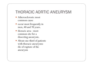 THORACIC AORTIC ANEURYSM
 Atherosclerosis: most
 common cause
 occur most frequently in
 men, 40 and 70 years.
 thoracic area - most
 common site for a
 dissecting aneurysm.
 About one third of patients
 with thoracic aneurysms
 die of rupture of the
 aneurysm
 