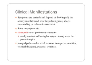 Clinical Manifestations
 Symptoms are variable and depend on how rapidly the
 aneurysm dilates and how the pulsating mass affects
 surrounding intrathoracic structures.
 Some :asymptomatic.
 chest pain- most prominent symptom
   usually constant and boring but may occur only when the
   person is supine
 unequal pulses and arterial pressure in upper extremities,
 tracheal deviation, cyanosis, weakness
 
