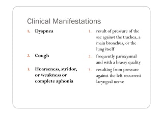 Clinical Manifestations
1.   Dyspnea                1. result of pressure of the
                               sac against the trachea, a
                               main bronchus, or the
                               lung itself
2.   Cough                  2. frequently paroxysmal
                               and with a brassy quality
3.   Hoarseness, stridor,   3. resulting from pressure
     or weakness or            against the left recurrent
     complete aphonia          laryngeal nerve
 