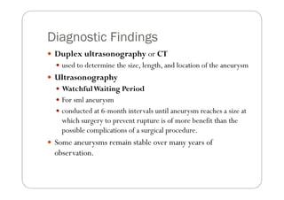 Diagnostic Findings
 Duplex ultrasonography or CT
   used to determine the size, length, and location of the aneurysm
 Ultrasonography
   Watchful Waiting Period
   For sml aneurysm
   conducted at 6-month intervals until aneurysm reaches a size at
   which surgery to prevent rupture is of more benefit than the
   possible complications of a surgical procedure.
 Some aneurysms remain stable over many years of
 observation.
 