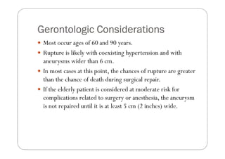 Gerontologic Considerations
 Most occur ages of 60 and 90 years.
 Rupture is likely with coexisting hypertension and with
 aneurysms wider than 6 cm.
 In most cases at this point, the chances of rupture are greater
 than the chance of death during surgical repair.
 If the elderly patient is considered at moderate risk for
 complications related to surgery or anesthesia, the aneurysm
 is not repaired until it is at least 5 cm (2 inches) wide.
 