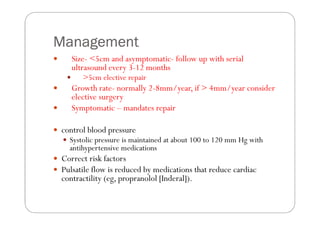 Management
   Size- <5cm and asymptomatic- follow up with serial
   ultrasound every 3-12 months
      >5cm elective repair
   Growth rate- normally 2-8mm/year, if > 4mm/year consider
   elective surgery
   Symptomatic – mandates repair

control blood pressure
  Systolic pressure is maintained at about 100 to 120 mm Hg with
  antihypertensive medications
Correct risk factors
Pulsatile flow is reduced by medications that reduce cardiac
contractility (eg, propranolol [Inderal]).
 