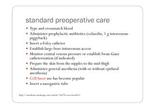 standard preoperative care
         Type and crossmatch blood
         Administer prophylactic antibiotics (cefazolin, 1 g intravenous
         piggyback)
         Insert a Foley catheter
         Establish large-bore intravenous access
         Monitor central venous pressure or establish Swan-Ganz
         catheterization (if indicated)
         Prepare the skin from the nipples to the mid thigh
         Administer general anesthesia (with or without epidural
         anesthesia)
         Cell Saver use has become popular
         Insert a nasogastric tube

http://emedicine.medscape.com/article/756735-overview#a11
 