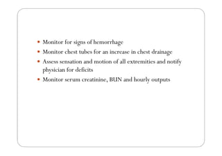 Monitor for signs of hemorrhage
Monitor chest tubes for an increase in chest drainage
Assess sensation and motion of all extremities and notify
physician for deficits
Monitor serum creatinine, BUN and hourly outputs
 