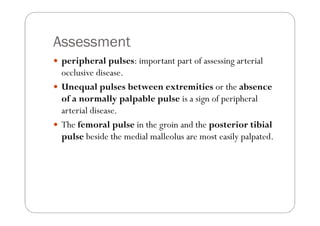 Assessment
 peripheral pulses: important part of assessing arterial
 occlusive disease.
 Unequal pulses between extremities or the absence
 of a normally palpable pulse is a sign of peripheral
 arterial disease.
 The femoral pulse in the groin and the posterior tibial
 pulse beside the medial malleolus are most easily palpated.
 