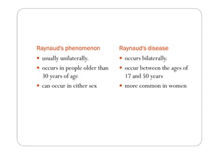 Raynaud's phenomenon           Raynaud's disease
 usually unilaterally.          occurs bilaterally.
 occurs in people older than    occur between the ages of
 30 years of age                17 and 50 years
 can occur in either sex        more common in women
 