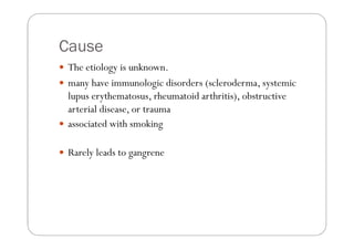 Cause
 The etiology is unknown.
 many have immunologic disorders (scleroderma, systemic
 lupus erythematosus, rheumatoid arthritis), obstructive
 arterial disease, or trauma
 associated with smoking

 Rarely leads to gangrene
 