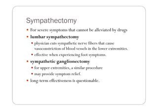 Sympathectomy
 For severe symptoms that cannot be alleviated by drugs
 lumbar sympathectomy
   physician cuts sympathetic nerve fibers that cause
   vasoconstriction of blood vessels in the lower extremities.
   effective when experiencing foot symptoms.
 sympathetic ganglionectomy
   for upper extremities, a similar procedure
   may provide symptom relief.
 long-term effectiveness is questionable.
 