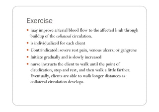 Exercise
 may improve arterial blood flow to the affected limb through
 buildup of the collateral circulation.
 is individualized for each client
 Contrindicated: severe rest pain, venous ulcers, or gangrene
 Initiate gradually and is slowly increased
 nurse instructs the client to walk until the point of
 claudication, stop and rest, and then walk a little farther.
 Eventually, clients are able to walk longer distances as
 collateral circulation develops.
 