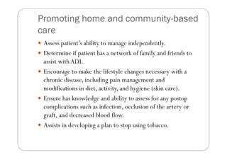 Promoting home and community-based
care
 Assess patient’s ability to manage independently.
 Determine if patient has a network of family and friends to
 assist with ADL
 Encourage to make the lifestyle changes necessary with a
 chronic disease, including pain management and
 modifications in diet, activity, and hygiene (skin care).
 Ensure has knowledge and ability to assess for any postop
 complications such as infection, occlusion of the artery or
 graft, and decreased blood flow.
 Assists in developing a plan to stop using tobacco.
 