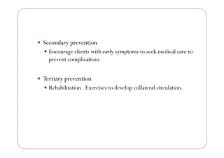 Secondary prevention
  Encourage clients with early symptoms to seek medical care to
  prevent complications


Tertiary prevention
  Rehabilitation . Exercises to develop collateral circulation.
 