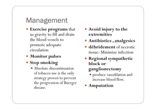 Management
Exercise programs that         Avoid injury to the
us gravity to fill and drain   extremities
the blood vessels to           Antibiotics , analgesics
promote adequate               débridement of necrotic
circulation                    tissue: Minimize infection
Monitor pulses                 Regional sympathetic
Stop smoking                   block or
  Absolute discontinuation     ganglionectomy
  of tobacco use is the only     produce vasodilation and
  strategy proven to prevent     increase blood flow.
  the progression of Buerger
  disease.                     Amputation
 