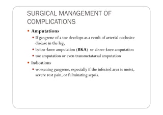 SURGICAL MANAGEMENT OF
COMPLICATIONS
 Amputations
   If gangrene of a toe develops as a result of arterial occlusive
   disease in the leg,
   below-knee amputation (BKA) or above-knee amputation
   toe amputation or even transmetatarsal amputation
 Indications
   worsening gangrene, especially if the infected area is moist,
   severe rest pain, or fulminating sepsis.
 