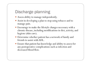 Discharge planning
 Assess ability to manage independently.
 Assist in developing a plan to stop using tobacco and to
 manage pain.
 Encourage to make the lifestyle changes necessary with a
 chronic disease, including modifications in diet, activity, and
 hygiene (skin care).
 Determine whether patient has a network of family and
 friends to assist with ADL.
 Ensure that patient has knowledge and ability to assess for
 any postoperative complications such as infection and
 decreased blood flow.
 