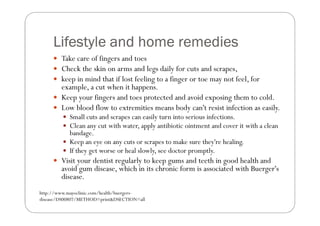 Lifestyle and home remedies
        Take care of fingers and toes
        Check the skin on arms and legs daily for cuts and scrapes,
        keep in mind that if lost feeling to a finger or toe may not feel, for
        example, a cut when it happens.
        Keep your fingers and toes protected and avoid exposing them to cold.
        Low blood flow to extremities means body can't resist infection as easily.
           Small cuts and scrapes can easily turn into serious infections.
           Clean any cut with water, apply antibiotic ointment and cover it with a clean
           bandage.
           Keep an eye on any cuts or scrapes to make sure they're healing.
           If they get worse or heal slowly, see doctor promptly.
        Visit your dentist regularly to keep gums and teeth in good health and
        avoid gum disease, which in its chronic form is associated with Buerger's
        disease.
http://www.mayoclinic.com/health/buergers-
disease/DS00807/METHOD=print&DSECTION=all
 