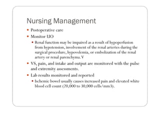 Nursing Management
 Postoperative care
 Monitor UO
   Renal function may be impaired as a result of hypoperfusion
   from hypotension, involvement of the renal arteries during the
   surgical procedure, hypovolemia, or embolization of the renal
   artery or renal parenchyma. V
 VS, pain, and intake and output are monitored with the pulse
 and extremity assessments.
 Lab results monitored and reported
   Ischemic bowel usually causes increased pain and elevated white
   blood cell count (20,000 to 30,000 cells/mm3).
 