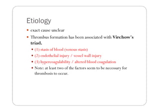 Etiology
 exact cause unclear
 Thrombus formation has been associated with Virchow's
 triad.
   (1) stasis of blood (venou...
