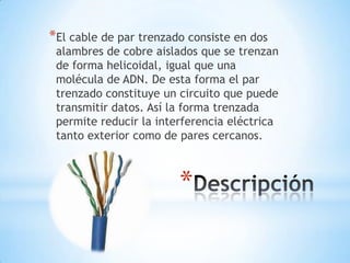 *El cable de par trenzado consiste en dos

alambres de cobre aislados que se trenzan
de forma helicoidal, igual que una
molécula de ADN. De esta forma el par
trenzado constituye un circuito que puede
transmitir datos. Así la forma trenzada
permite reducir la interferencia eléctrica
tanto exterior como de pares cercanos.

*

 