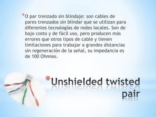* O par trenzado sin blindaje: son cables de

pares trenzados sin blindar que se utilizan para
diferentes tecnologías de redes locales. Son de
bajo costo y de fácil uso, pero producen más
errores que otros tipos de cable y tienen
limitaciones para trabajar a grandes distancias
sin regeneración de la señal, su impedancia es
de 100 Ohmios.

*

 