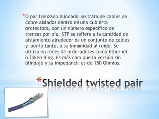 * O par trenzado blindado: se trata de cables de

cobre aislados dentro de una cubierta
protectora, con un número específico de
trenzas por pie. STP se refiere a la cantidad de
aislamiento alrededor de un conjunto de cables
y, por lo tanto, a su inmunidad al ruido. Se
utiliza en redes de ordenadores como Ethernet
o Token Ring. Es más caro que la versión sin
blindaje y su impedancia es de 150 Ohmios.

*

 