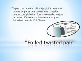 * O par trenzado con blindaje global: son unos

cables de pares que poseen una pantalla
conductora global en forma trenzada. Mejora
la protección frente a interferencias y su
impedancia es de 120 Ohmios.

*

 