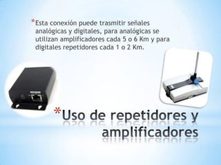 * Esta conexión puede trasmitir señales

analógicas y digitales, para analógicas se
utilizan amplificadores cada 5 o 6 Km y para
digitales repetidores cada 1 o 2 Km.

*

 