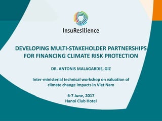 DEVELOPING MULTI-STAKEHOLDER PARTNERSHIPS
FOR FINANCING CLIMATE RISK PROTECTION
DR. ANTONIS MALAGARDIS, GIZ
Inter-ministerial technical workshop on valuation of
climate change impacts in Viet Nam
6-7 June, 2017
Hanoi Club Hotel
 
